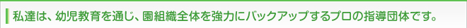 私達は、幼児教育を通じ、園組織全体を強力にバックアップするプロの指導団体です。
